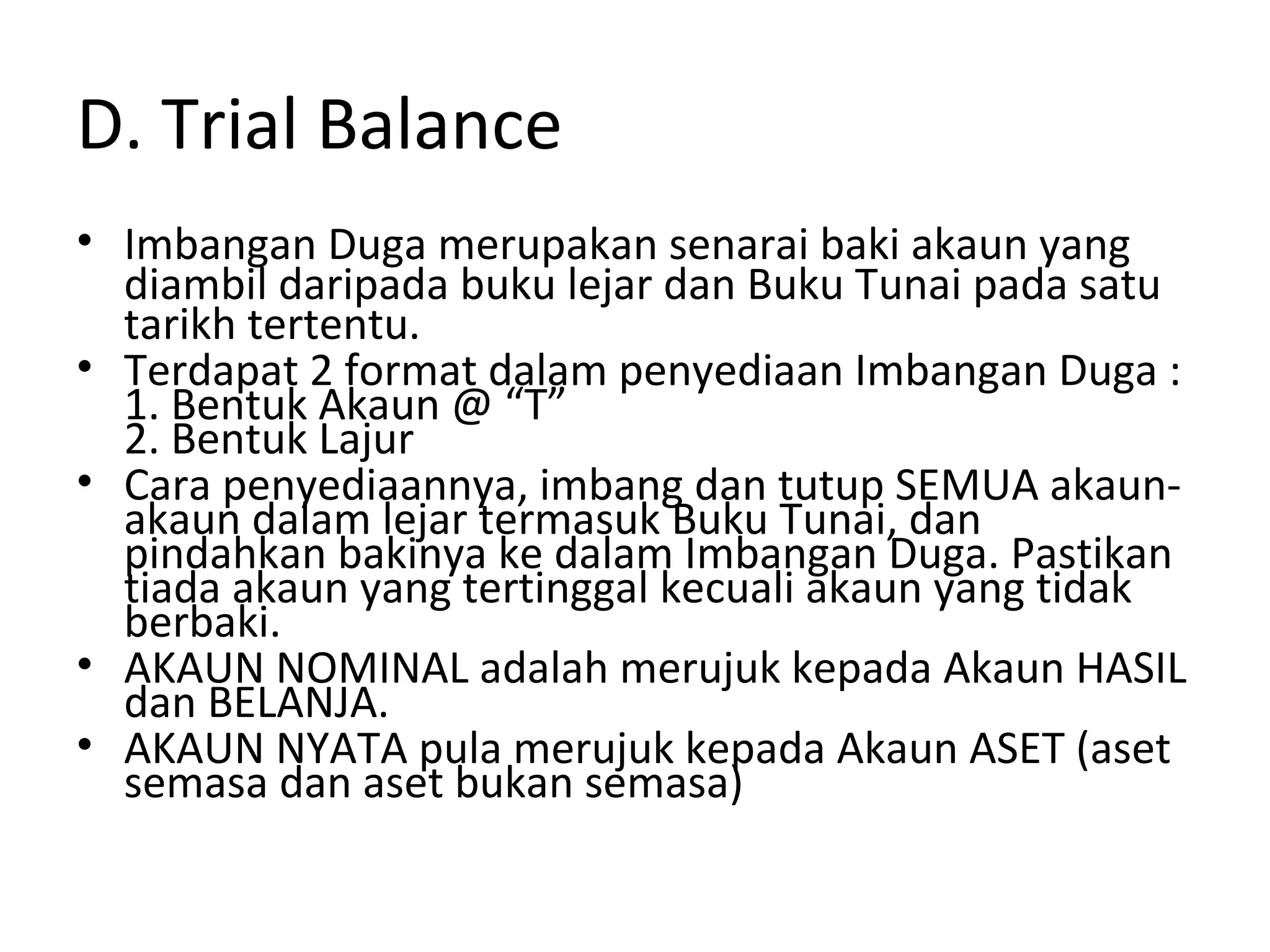 D. Trial Balance
• Imbangan Duga merupakan senarai baki akaun yang
diambil daripada buku lejar dan Buku Tunai pada satu
tarikh tertentu.
• Terdapat 2 format dalam penyediaan Imbangan Duga :
1. Bentuk Akaun @ “T”
2. Bentuk Lajur
• Cara penyediaannya, imbang dan tutup SEMUA akaun-
akaun dalam lejar termasuk Buku Tunai, dan
pindahkan bakinya ke dalam Imbangan Duga. Pastikan
tiada akaun yang tertinggal kecuali akaun yang tidak
berbaki.
• AKAUN NOMINAL adalah merujuk kepada Akaun HASIL
dan BELANJA.
• AKAUN NYATA pula merujuk kepada Akaun ASET (aset
semasa dan aset bukan semasa)
 