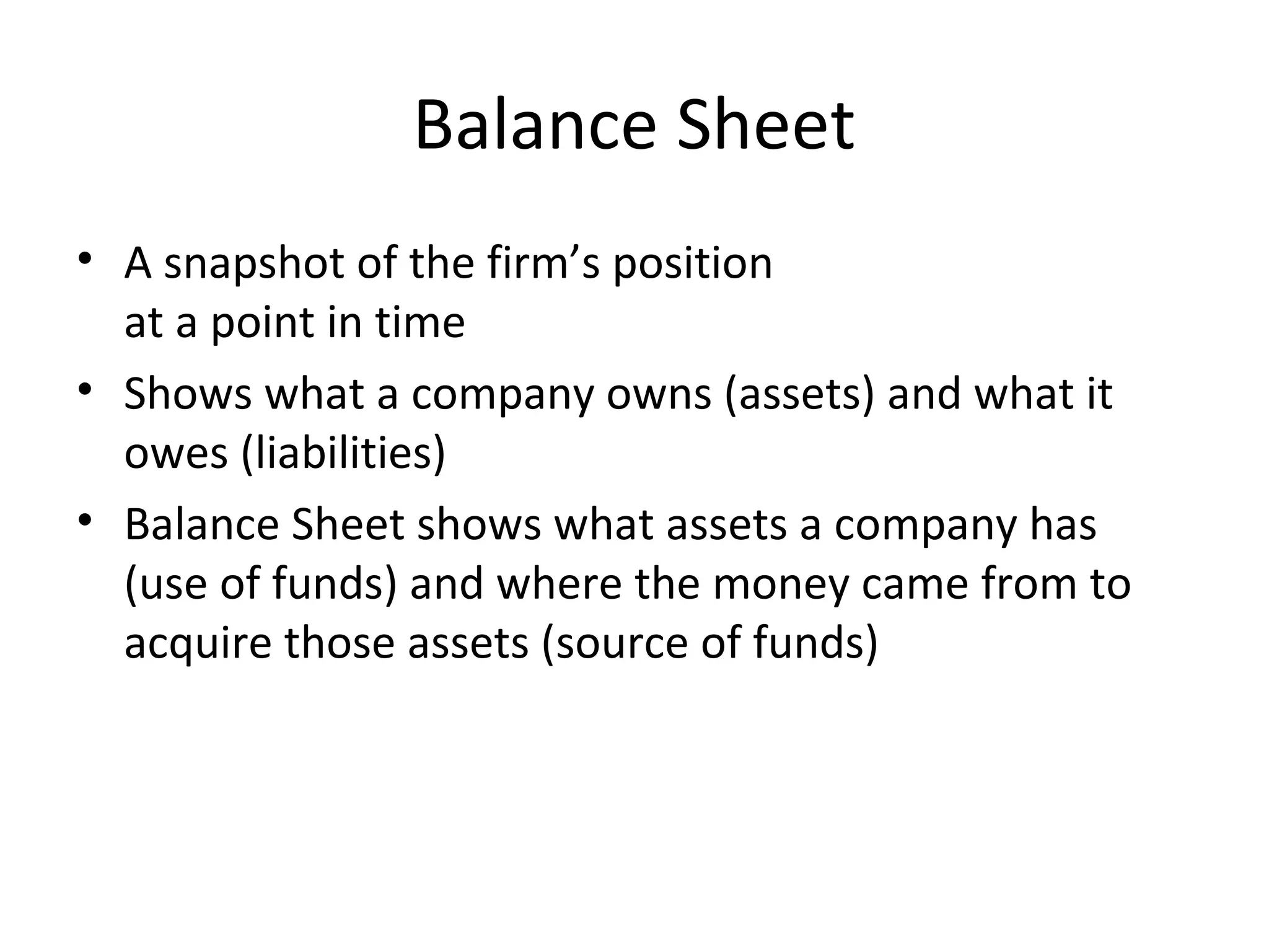 Balance Sheet
• A snapshot of the firm’s position
at a point in time
• Shows what a company owns (assets) and what it
owes (liabilities)
• Balance Sheet shows what assets a company has
(use of funds) and where the money came from to
acquire those assets (source of funds)
 