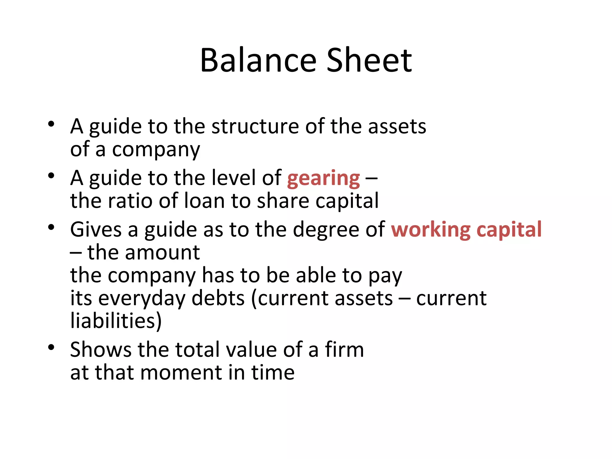 Balance Sheet
• A guide to the structure of the assets
of a company
• A guide to the level of gearing –
the ratio of loan to share capital
• Gives a guide as to the degree of working capital
– the amount
the company has to be able to pay
its everyday debts (current assets – current
liabilities)
• Shows the total value of a firm
at that moment in time
 