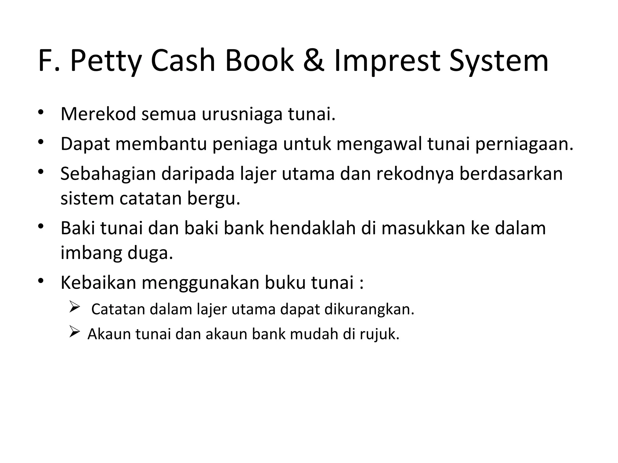 • Merekod semua urusniaga tunai.
• Dapat membantu peniaga untuk mengawal tunai perniagaan.
• Sebahagian daripada lajer utama dan rekodnya berdasarkan
sistem catatan bergu.
• Baki tunai dan baki bank hendaklah di masukkan ke dalam
imbang duga.
• Kebaikan menggunakan buku tunai :
 Catatan dalam lajer utama dapat dikurangkan.
 Akaun tunai dan akaun bank mudah di rujuk.
F. Petty Cash Book & Imprest System
 