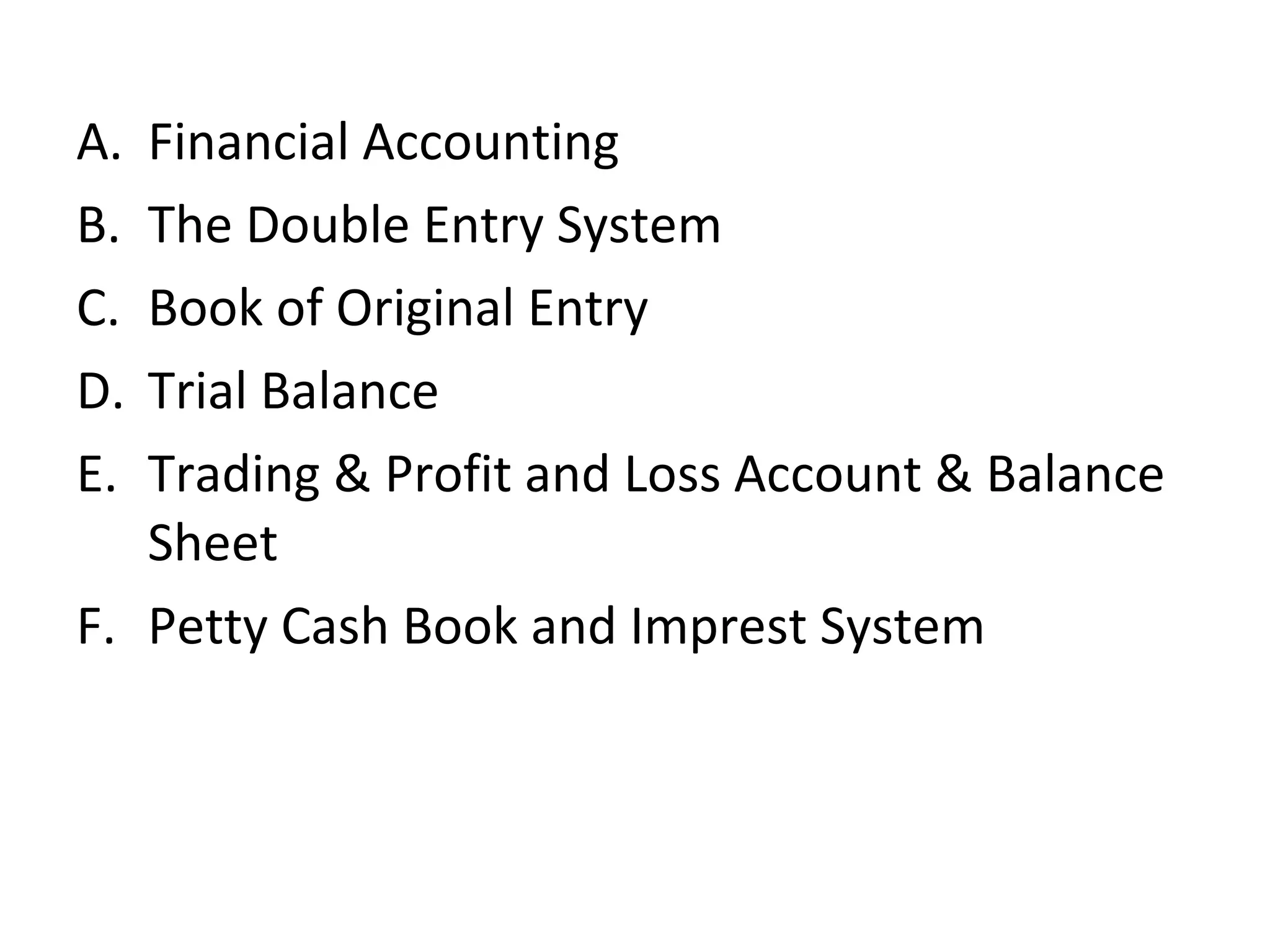 A. Financial Accounting
B. The Double Entry System
C. Book of Original Entry
D. Trial Balance
E. Trading & Profit and Loss Account & Balance
Sheet
F. Petty Cash Book and Imprest System
 