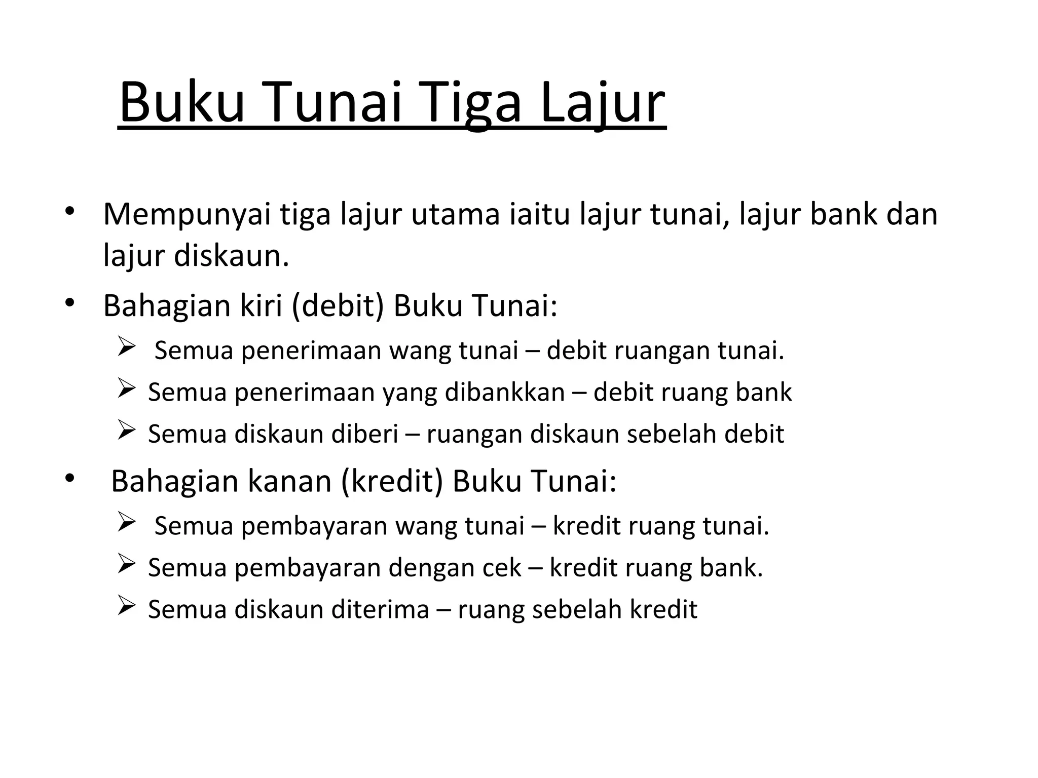 Buku Tunai Tiga Lajur
• Mempunyai tiga lajur utama iaitu lajur tunai, lajur bank dan
lajur diskaun.
• Bahagian kiri (debit) Buku Tunai:
 Semua penerimaan wang tunai – debit ruangan tunai.
 Semua penerimaan yang dibankkan – debit ruang bank
 Semua diskaun diberi – ruangan diskaun sebelah debit
• Bahagian kanan (kredit) Buku Tunai:
 Semua pembayaran wang tunai – kredit ruang tunai.
 Semua pembayaran dengan cek – kredit ruang bank.
 Semua diskaun diterima – ruang sebelah kredit
 