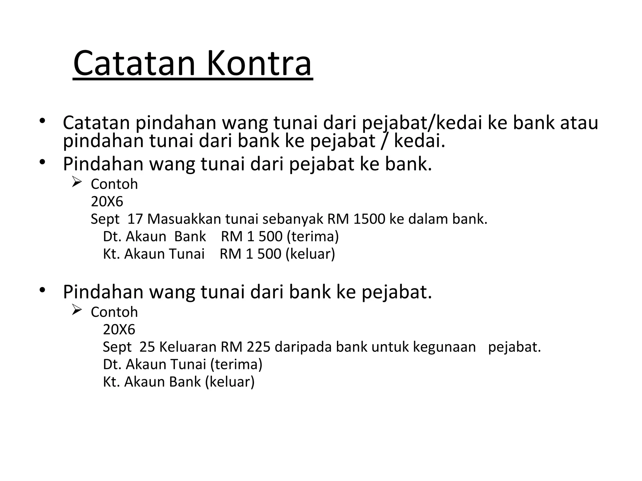 Catatan Kontra
• Catatan pindahan wang tunai dari pejabat/kedai ke bank atau
pindahan tunai dari bank ke pejabat / kedai.
• Pindahan wang tunai dari pejabat ke bank.
 Contoh
20X6
Sept 17 Masuakkan tunai sebanyak RM 1500 ke dalam bank.
Dt. Akaun Bank RM 1 500 (terima)
Kt. Akaun Tunai RM 1 500 (keluar)
• Pindahan wang tunai dari bank ke pejabat.
 Contoh
20X6
Sept 25 Keluaran RM 225 daripada bank untuk kegunaan pejabat.
Dt. Akaun Tunai (terima)
Kt. Akaun Bank (keluar)
 