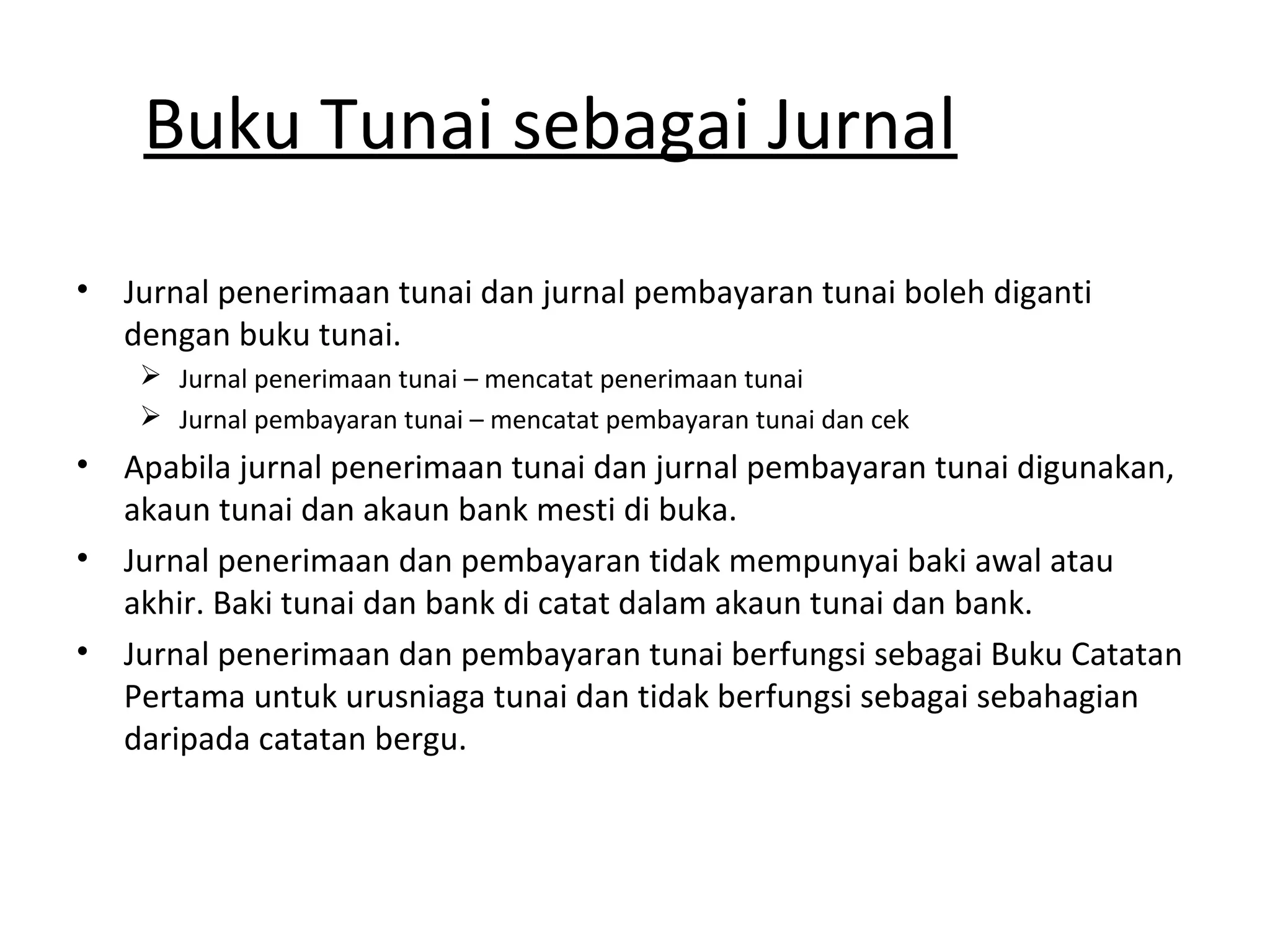 Buku Tunai sebagai Jurnal
• Jurnal penerimaan tunai dan jurnal pembayaran tunai boleh diganti
dengan buku tunai.
 Jurnal penerimaan tunai – mencatat penerimaan tunai
 Jurnal pembayaran tunai – mencatat pembayaran tunai dan cek
• Apabila jurnal penerimaan tunai dan jurnal pembayaran tunai digunakan,
akaun tunai dan akaun bank mesti di buka.
• Jurnal penerimaan dan pembayaran tidak mempunyai baki awal atau
akhir. Baki tunai dan bank di catat dalam akaun tunai dan bank.
• Jurnal penerimaan dan pembayaran tunai berfungsi sebagai Buku Catatan
Pertama untuk urusniaga tunai dan tidak berfungsi sebagai sebahagian
daripada catatan bergu.
 