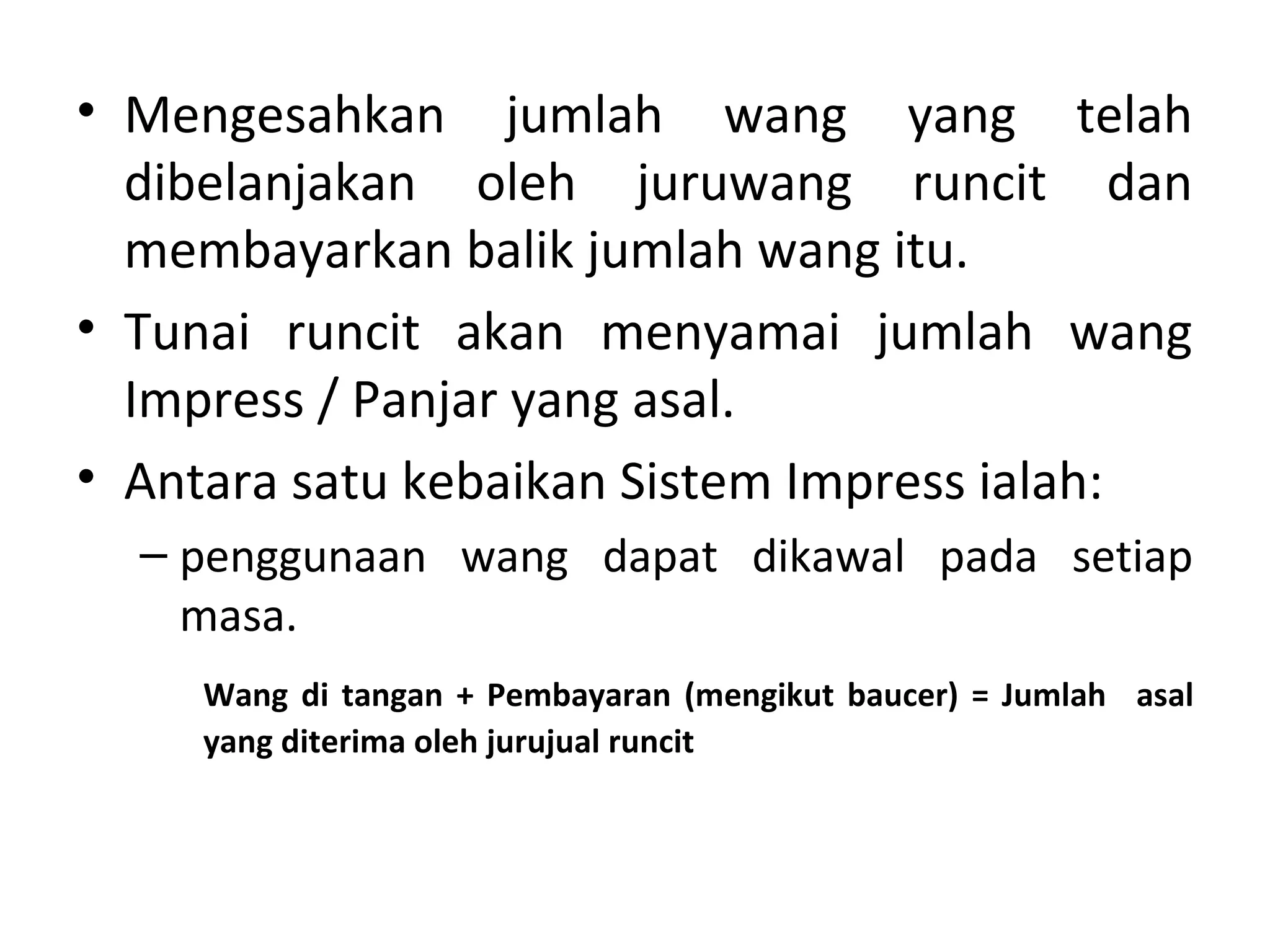 • Mengesahkan jumlah wang yang telah
dibelanjakan oleh juruwang runcit dan
membayarkan balik jumlah wang itu.
• Tunai runcit akan menyamai jumlah wang
Impress / Panjar yang asal.
• Antara satu kebaikan Sistem Impress ialah:
– penggunaan wang dapat dikawal pada setiap
masa.
Wang di tangan + Pembayaran (mengikut baucer) = Jumlah asal
yang diterima oleh jurujual runcit
 