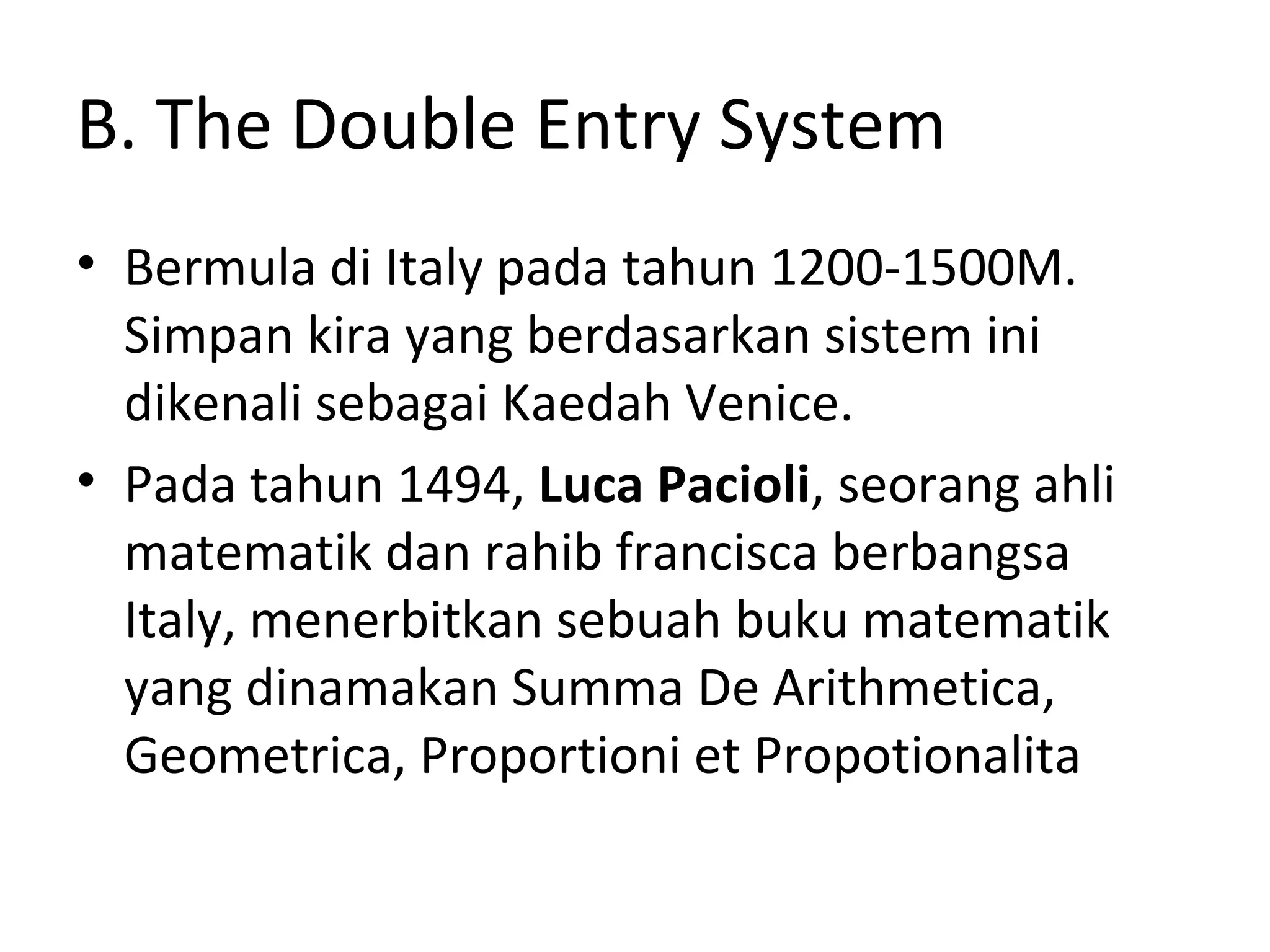 B. The Double Entry System
• Bermula di Italy pada tahun 1200-1500M.
Simpan kira yang berdasarkan sistem ini
dikenali sebagai Kaedah Venice.
• Pada tahun 1494, Luca Pacioli, seorang ahli
matematik dan rahib francisca berbangsa
Italy, menerbitkan sebuah buku matematik
yang dinamakan Summa De Arithmetica,
Geometrica, Proportioni et Propotionalita
 