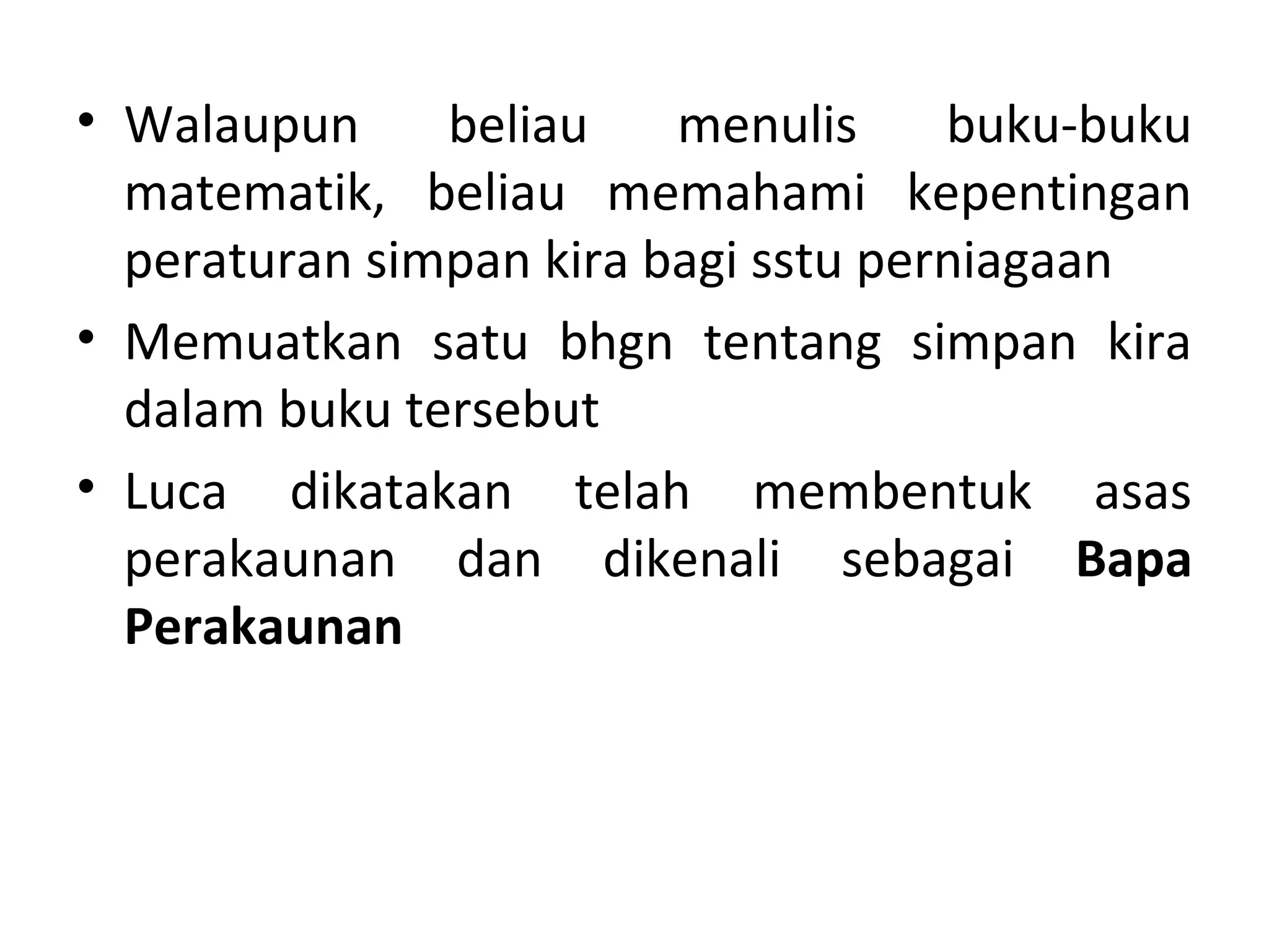 • Walaupun beliau menulis buku-buku
matematik, beliau memahami kepentingan
peraturan simpan kira bagi sstu perniagaan
• Memuatkan satu bhgn tentang simpan kira
dalam buku tersebut
• Luca dikatakan telah membentuk asas
perakaunan dan dikenali sebagai Bapa
Perakaunan
 