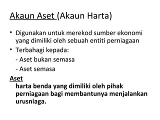 Akaun Aset (Akaun Harta)
• Digunakan untuk merekod sumber ekonomi
yang dimiliki oleh sebuah entiti perniagaan
• Terbahagi kepada:
- Aset bukan semasa
- Aset semasa
Aset
harta benda yang dimiliki oleh pihak
perniagaan bagi membantunya menjalankan
urusniaga.
 