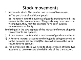Stock movements
• Increase in stock. This can be due to one of two causes:
a) The purchase of additional goods
b) The return in to the business of goods previously sold. The
reason for this are numerous. The goods may have been the
wrong type, they may for example have been surplus
requirements or faulty
To distinguish the two aspects of the increase of stocks of goods
two accounts are opened:
i) A purchase account-in which purchases of goods are entered
ii) A Returns inwards account-in which goods being returned in
to the business are entered (This is also known as the sales
return returns account)
So, for increases in stock, we need to choose which of these two
accounts to use to record the debit side of the transaction.
 