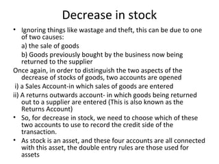 Decrease in stock
• Ignoring things like wastage and theft, this can be due to one
of two causes:
a) the sale of goods
b) Goods previously bought by the business now being
returned to the supplier
Once again, in order to distinguish the two aspects of the
decrease of stocks of goods, two accounts are opened
i) a Sales Account-in which sales of goods are entered
ii) A returns outwards account- in which goods being returned
out to a supplier are entered (This is also known as the
Returns Account)
• So, for decrease in stock, we need to choose which of these
two accounts to use to record the credit side of the
transaction.
• As stock is an asset, and these four accounts are all connected
with this asset, the double entry rules are those used for
assets
 