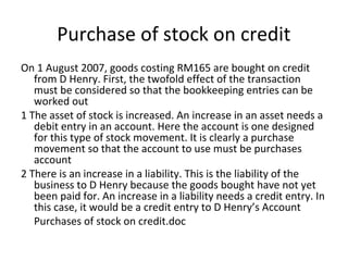 Purchase of stock on credit
On 1 August 2007, goods costing RM165 are bought on credit
from D Henry. First, the twofold effect of the transaction
must be considered so that the bookkeeping entries can be
worked out
1 The asset of stock is increased. An increase in an asset needs a
debit entry in an account. Here the account is one designed
for this type of stock movement. It is clearly a purchase
movement so that the account to use must be purchases
account
2 There is an increase in a liability. This is the liability of the
business to D Henry because the goods bought have not yet
been paid for. An increase in a liability needs a credit entry. In
this case, it would be a credit entry to D Henry’s Account
Purchases of stock on credit.doc
 