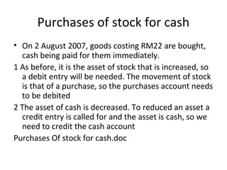 Purchases of stock for cash
• On 2 August 2007, goods costing RM22 are bought,
cash being paid for them immediately.
1 As before, it is the asset of stock that is increased, so
a debit entry will be needed. The movement of stock
is that of a purchase, so the purchases account needs
to be debited
2 The asset of cash is decreased. To reduced an asset a
credit entry is called for and the asset is cash, so we
need to credit the cash account
Purchases Of stock for cash.doc
 