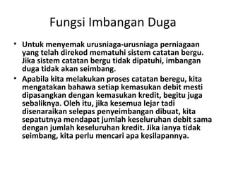 Fungsi Imbangan Duga
• Untuk menyemak urusniaga-urusniaga perniagaan
yang telah direkod mematuhi sistem catatan bergu.
Jika sistem catatan bergu tidak dipatuhi, imbangan
duga tidak akan seimbang.
• Apabila kita melakukan proses catatan beregu, kita
mengatakan bahawa setiap kemasukan debit mesti
dipasangkan dengan kemasukan kredit, begitu juga
sebaliknya. Oleh itu, jika kesemua lejar tadi
disenaraikan selepas penyeimbangan dibuat, kita
sepatutnya mendapat jumlah keseluruhan debit sama
dengan jumlah keseluruhan kredit. Jika ianya tidak
seimbang, kita perlu mencari apa kesilapannya.
 