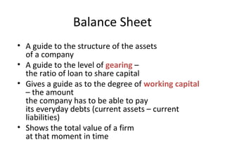 Balance Sheet
• A guide to the structure of the assets
of a company
• A guide to the level of gearing –
the ratio of loan to share capital
• Gives a guide as to the degree of working capital
– the amount
the company has to be able to pay
its everyday debts (current assets – current
liabilities)
• Shows the total value of a firm
at that moment in time
 
