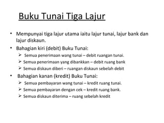 Buku Tunai Tiga Lajur
• Mempunyai tiga lajur utama iaitu lajur tunai, lajur bank dan
lajur diskaun.
• Bahagian kiri (debit) Buku Tunai:
 Semua penerimaan wang tunai – debit ruangan tunai.
 Semua penerimaan yang dibankkan – debit ruang bank
 Semua diskaun diberi – ruangan diskaun sebelah debit
• Bahagian kanan (kredit) Buku Tunai:
 Semua pembayaran wang tunai – kredit ruang tunai.
 Semua pembayaran dengan cek – kredit ruang bank.
 Semua diskaun diterima – ruang sebelah kredit
 