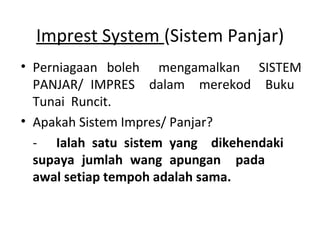 Imprest System (Sistem Panjar)
• Perniagaan boleh mengamalkan SISTEM
PANJAR/ IMPRES dalam merekod Buku
Tunai Runcit.
• Apakah Sistem Impres/ Panjar?
- Ialah satu sistem yang dikehendaki
supaya jumlah wang apungan pada
awal setiap tempoh adalah sama.
 
