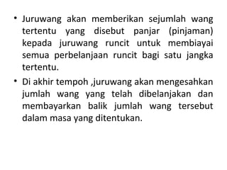 • Juruwang akan memberikan sejumlah wang
tertentu yang disebut panjar (pinjaman)
kepada juruwang runcit untuk membiayai
semua perbelanjaan runcit bagi satu jangka
tertentu.
• Di akhir tempoh ,juruwang akan mengesahkan
jumlah wang yang telah dibelanjakan dan
membayarkan balik jumlah wang tersebut
dalam masa yang ditentukan.
 