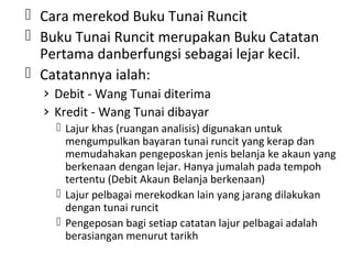  Cara merekod Buku Tunai Runcit
 Buku Tunai Runcit merupakan Buku Catatan
Pertama danberfungsi sebagai lejar kecil.
 Catatannya ialah:
› Debit - Wang Tunai diterima
› Kredit - Wang Tunai dibayar
 Lajur khas (ruangan analisis) digunakan untuk
mengumpulkan bayaran tunai runcit yang kerap dan
memudahakan pengeposkan jenis belanja ke akaun yang
berkenaan dengan lejar. Hanya jumalah pada tempoh
tertentu (Debit Akaun Belanja berkenaan)
 Lajur pelbagai merekodkan lain yang jarang dilakukan
dengan tunai runcit
 Pengeposan bagi setiap catatan lajur pelbagai adalah
berasiangan menurut tarikh
 