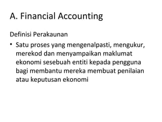 A. Financial Accounting
Definisi Perakaunan
• Satu proses yang mengenalpasti, mengukur,
merekod dan menyampaikan maklumat
ekonomi sesebuah entiti kepada pengguna
bagi membantu mereka membuat penilaian
atau keputusan ekonomi
 
