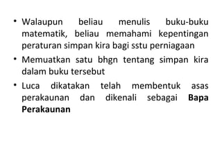 • Walaupun beliau menulis buku-buku
matematik, beliau memahami kepentingan
peraturan simpan kira bagi sstu perniagaan
• Memuatkan satu bhgn tentang simpan kira
dalam buku tersebut
• Luca dikatakan telah membentuk asas
perakaunan dan dikenali sebagai Bapa
Perakaunan
 