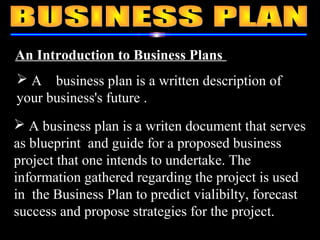 An Introduction to Business Plans
 A business plan is a writen document that serves
as blueprint and guide for a proposed business
project that one intends to undertake. The
information gathered regarding the project is used
in the Business Plan to predict vialibilty, forecast
success and propose strategies for the project.
 A business plan is a written description of
your business's future .
 