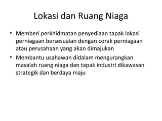 Lokasi dan Ruang Niaga
• Memberi perkhidmatan penyediaan tapak lokasi
perniagaan bersesuaian dengan corak perniagaan
atau perusahaan yang akan dimajukan
• Membantu usahawan didalam mengurangkan
masalah ruang niaga dan tapak industri dikawasan
strategik dan berdaya maju
 