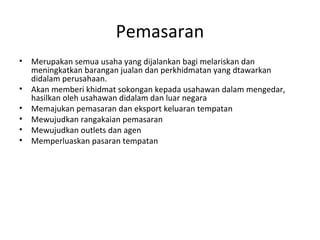 Pemasaran
• Merupakan semua usaha yang dijalankan bagi melariskan dan
meningkatkan barangan jualan dan perkhidmatan yang dtawarkan
didalam perusahaan.
• Akan memberi khidmat sokongan kepada usahawan dalam mengedar,
hasilkan oleh usahawan didalam dan luar negara
• Memajukan pemasaran dan eksport keluaran tempatan
• Mewujudkan rangakaian pemasaran
• Mewujudkan outlets dan agen
• Memperluaskan pasaran tempatan
 