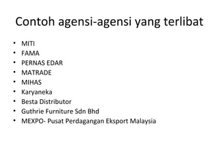 Contoh agensi-agensi yang terlibat
• MITI
• FAMA
• PERNAS EDAR
• MATRADE
• MIHAS
• Karyaneka
• Besta Distributor
• Guthrie Furniture Sdn Bhd
• MEXPO- Pusat Perdagangan Eksport Malaysia
 
