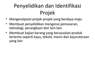 Penyelidikan dan Identifikasi
Projek
• Mengenalpasti projek-projek yang berdaya maju
• Membuat penyelidikan mengenai pemasaran,
teknologi, perangkaan dan lain-lain
• Membuat kajian barang yang berasaskan produk
tertentu seperti kayu, tekstil, mesin dan kejuruteraan
yang lain
 