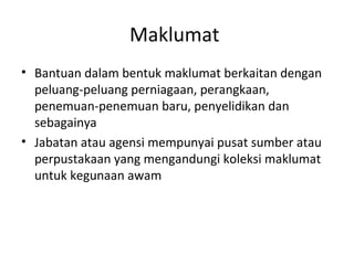 Maklumat
• Bantuan dalam bentuk maklumat berkaitan dengan
peluang-peluang perniagaan, perangkaan,
penemuan-penemuan baru, penyelidikan dan
sebagainya
• Jabatan atau agensi mempunyai pusat sumber atau
perpustakaan yang mengandungi koleksi maklumat
untuk kegunaan awam
 