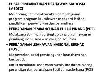 – PUSAT PEMBANGUNAN USAHAWAN MALAYSIA
(MEDEC)
Merancang dan melaksanakan pembangunan
program-program keusahawanan seperti latihan,
pendidikan, penyelidikan dan perundingan
– PERBADANAN PEMBANGUNAN PULAU PINANG (PDC)
Melaksana dan mempertingkatkan program-program
pembangunan usahawan yang bersesuaian
– PERBADANAN USAHAWAN NASIONAL BERHAD
(PUNB)
Menawarkan pakej pembangunan keusahawanan
bersepadu
untuk membantu usahawan bumiputra dalam bidang
peruncitan dan perusahaan kecil dan sederhana (PKS)
 