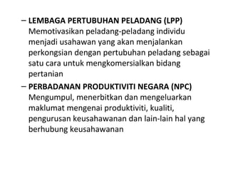 – LEMBAGA PERTUBUHAN PELADANG (LPP)
Memotivasikan peladang-peladang individu
menjadi usahawan yang akan menjalankan
perkongsian dengan pertubuhan peladang sebagai
satu cara untuk mengkomersialkan bidang
pertanian
– PERBADANAN PRODUKTIVITI NEGARA (NPC)
Mengumpul, menerbitkan dan mengeluarkan
maklumat mengenai produktiviti, kualiti,
pengurusan keusahawanan dan lain-lain hal yang
berhubung keusahawanan
 