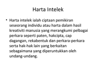 Harta Intelek
• Harta intelek ialah ciptaan pemikiran
seseorang individu atau harta dalam hasil
kreativiti manusia yang merangkumi pelbagai
perkara seperti paten, hakcipta, cap
dagangan, rekabentuk dan perkara-perkara
serta hak-hak lain yang berkaitan
sebagaimana yang diperuntukkan oleh
undang-undang.
 
