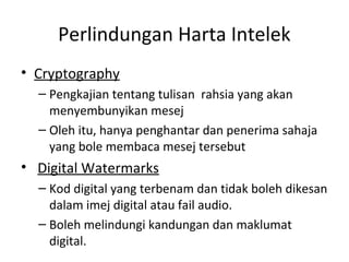 Perlindungan Harta Intelek
• Cryptography
– Pengkajian tentang tulisan rahsia yang akan
menyembunyikan mesej
– Oleh itu, hanya penghantar dan penerima sahaja
yang bole membaca mesej tersebut
• Digital Watermarks
– Kod digital yang terbenam dan tidak boleh dikesan
dalam imej digital atau fail audio.
– Boleh melindungi kandungan dan maklumat
digital.
 