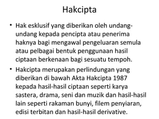 Hakcipta
• Hak esklusif yang diberikan oleh undang-
undang kepada pencipta atau penerima
haknya bagi mengawal pengeluaran semula
atau pelbagai bentuk penggunaan hasil
ciptaan berkenaan bagi sesuatu tempoh.
• Hakcipta merupakan perlindungan yang
diberikan di bawah Akta Hakcipta 1987
kepada hasil-hasil ciptaan seperti karya
sastera, drama, seni dan muzik dan hasil-hasil
lain seperti rakaman bunyi, filem penyiaran,
edisi terbitan dan hasil-hasil derivative.
 