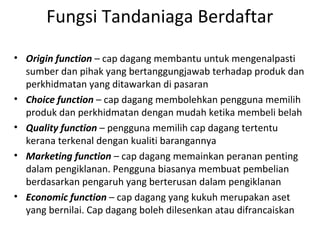 Fungsi Tandaniaga Berdaftar
• Origin function – cap dagang membantu untuk mengenalpasti
sumber dan pihak yang bertanggungjawab terhadap produk dan
perkhidmatan yang ditawarkan di pasaran
• Choice function – cap dagang membolehkan pengguna memilih
produk dan perkhidmatan dengan mudah ketika membeli belah
• Quality function – pengguna memilih cap dagang tertentu
kerana terkenal dengan kualiti barangannya
• Marketing function – cap dagang memainkan peranan penting
dalam pengiklanan. Pengguna biasanya membuat pembelian
berdasarkan pengaruh yang berterusan dalam pengiklanan
• Economic function – cap dagang yang kukuh merupakan aset
yang bernilai. Cap dagang boleh dilesenkan atau difrancaiskan
 
