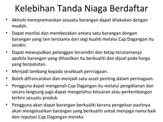 Kelebihan Tanda Niaga Berdaftar
• Aktiviti mempromosikan sesuatu barangan dapat dilakukan dengan
mudah.
• Dapat menilai dan membezakan antara satu barangan dengan
barangan yang lain terutama dari segi kualiti melalui Cap Dagangan itu
sendiri.
• Dapat mewujudkan pelanggan tersendiri dan tetap terutamanya
apabila barangan yang dihasilkan itu berkualiti dan dijual pada harga
yang berpatutan.
• Menjadi lambang kepada sesebuah perniagaan.
• Boleh difrancaiskan dan menjadi satu asset penting dalam perniagaan.
• Pengguna dapat mengenali Cap Dagangan itu melalui pengiklanan dan
secara langsung juga dapat mengetahui keluaran atau perkembangan
terkini sesuatu produk.
• Pengguna akan dapat barangan berkualiti kerana pengeluar pastinya
akan mengeluarkan barangan yang berkualiti untuk menjaga nama baik
dan reputasi Cap Dagangan mereka
 