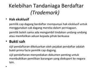Kelebihan Tandaniaga Berdaftar
(Trademark)
• Hak eksklusif
pemilik cap dagang berdaftar mempunyai hak eksklusif untuk
menggunakan cak dagang mereka dalam perniagaan.
pemilik boleh sama ada mengambil tindakan undang-undang
atau memfailkan aduan kepada pihak berkuasa
• Bukti sah
sijil pendaftaran dikeluarkan oleh pejabat pendaftar adalah
bukti prima facie pemilik cap dagang.
sijil pendaftaran menyediakan dokumen penting untuk
membuktikan pemilikan barangan yang dieksport ke negara
lain.
•
 