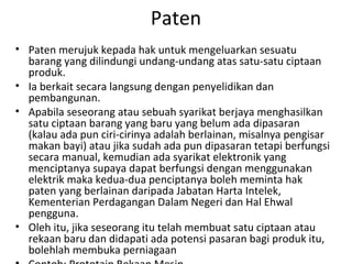Paten
• Paten merujuk kepada hak untuk mengeluarkan sesuatu
barang yang dilindungi undang-undang atas satu-satu ciptaan
produk.
• Ia berkait secara langsung dengan penyelidikan dan
pembangunan.
• Apabila seseorang atau sebuah syarikat berjaya menghasilkan
satu ciptaan barang yang baru yang belum ada dipasaran
(kalau ada pun ciri-cirinya adalah berlainan, misalnya pengisar
makan bayi) atau jika sudah ada pun dipasaran tetapi berfungsi
secara manual, kemudian ada syarikat elektronik yang
menciptanya supaya dapat berfungsi dengan menggunakan
elektrik maka kedua-dua penciptanya boleh meminta hak
paten yang berlainan daripada Jabatan Harta Intelek,
Kementerian Perdagangan Dalam Negeri dan Hal Ehwal
pengguna.
• Oleh itu, jika seseorang itu telah membuat satu ciptaan atau
rekaan baru dan didapati ada potensi pasaran bagi produk itu,
bolehlah membuka perniagaan
 