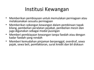 Institusi Kewangan
• Memberikan pembiayaan untuk memulakan perniagaan atau
melaksanakan sesuatu perniagaan
• Memberikan sokongan kewangan dalam pembinaan tapak
kilang, pembelian peralatan pejabat, pembelian mesin dan
juga digunakan sebagai modal pusingan
• Memberi pembiayaan kewangan tanpa faedah atau dengan
kadar faedah yang rendah
• Memberi kemudahan pinjaman berpenggal, overdraf, sewa
pajak, sewa beli, pemfaktoran, surat kredit dan bil diskaun
 
