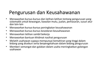 Pengurusan dan Keusahawanan
• Menawarkan kursus-kursus dan latihan-latihan tentang pengurusan yang
sistematik untuk kewangan, kawalan mutu, jualan, pemasaran, susun atur
dan lain-lain
• Menawarkan kursus-kursus peningkatan keusahawanan
• Menawarkan kursus-kursus kesedaran keusahawanan
• Menawarkan latihan sambil bekerja
• Menawarkan bantuan khidmat nasihat pengurusan
• Melatih usahawan supaya mempunyai kemahiran yang tinggi dalam
bidang yang diceburi serta berpengetahuan dalam bidang pengurusan
• Memberi semangat dan galakan dalam usaha meningkatkan golongan
usahawan
 