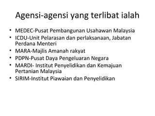 Agensi-agensi yang terlibat ialah
• MEDEC-Pusat Pembangunan Usahawan Malaysia
• ICDU-Unit Pelarasan dan perlaksanaan, Jabatan
Perdana Menteri
• MARA-Majlis Amanah rakyat
• PDPN-Pusat Daya Pengeluaran Negara
• MARDI- Institut Penyelidikan dan Kemajuan
Pertanian Malaysia
• SIRIM-Institut Piawaian dan Penyelidikan
 
