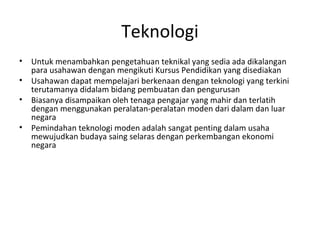 Teknologi
• Untuk menambahkan pengetahuan teknikal yang sedia ada dikalangan
para usahawan dengan mengikuti Kursus Pendidikan yang disediakan
• Usahawan dapat mempelajari berkenaan dengan teknologi yang terkini
terutamanya didalam bidang pembuatan dan pengurusan
• Biasanya disampaikan oleh tenaga pengajar yang mahir dan terlatih
dengan menggunakan peralatan-peralatan moden dari dalam dan luar
negara
• Pemindahan teknologi moden adalah sangat penting dalam usaha
mewujudkan budaya saing selaras dengan perkembangan ekonomi
negara
 