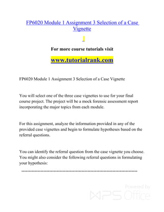 FP6020 Module 1 Assignment 3 Selection of a Case
Vignette
For more course tutorials visit
www.tutorialrank.com
FP6020 Module 1 Assignment 3 Selection of a Case Vignette
You will select one of the three case vignettes to use for your final
course project. The project will be a mock forensic assessment report
incorporating the major topics from each module.
For this assignment, analyze the information provided in any of the
provided case vignettes and begin to formulate hypotheses based on the
referral questions.
You can identify the referral question from the case vignette you choose.
You might also consider the following referral questions in formulating
your hypothesis:
*******************************************************************************
 