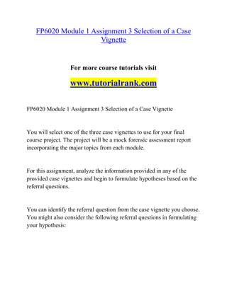 FP6020 Module 1 Assignment 3 Selection of a Case
Vignette
For more course tutorials visit
www.tutorialrank.com
FP6020 Module 1 Assignment 3 Selection of a Case Vignette
You will select one of the three case vignettes to use for your final
course project. The project will be a mock forensic assessment report
incorporating the major topics from each module.
For this assignment, analyze the information provided in any of the
provided case vignettes and begin to formulate hypotheses based on the
referral questions.
You can identify the referral question from the case vignette you choose.
You might also consider the following referral questions in formulating
your hypothesis:
 