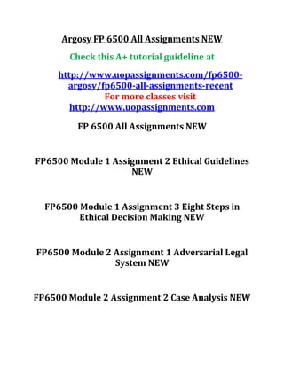 Argosy FP 6500 All Assignments NEW
Check this A+ tutorial guideline at
http://www.uopassignments.com/fp6500-
argosy/fp6500-all-assignments-recent
For more classes visit
http://www.uopassignments.com
FP 6500 All Assignments NEW
FP6500 Module 1 Assignment 2 Ethical Guidelines
NEW
FP6500 Module 1 Assignment 3 Eight Steps in
Ethical Decision Making NEW
FP6500 Module 2 Assignment 1 Adversarial Legal
System NEW
FP6500 Module 2 Assignment 2 Case Analysis NEW
 