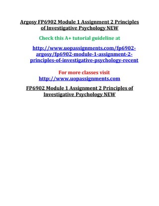 Argosy FP6902 Module 1 Assignment 2 Principles
of Investigative Psychology NEW
Check this A+ tutorial guideline at
http://www.uopassignments.com/fp6902-
argosy/fp6902-module-1-assignment-2-
principles-of-investigative-psychology-recent
For more classes visit
http://www.uopassignments.com
FP6902 Module 1 Assignment 2 Principles of
Investigative Psychology NEW
 