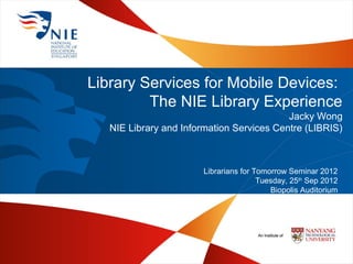 Library Services for Mobile Devices:
         The NIE Library Experience
                                           Jacky Wong
   NIE Library and Information Services Centre (LIBRIS)



                        Librarians for Tomorrow Seminar 2012
                                        Tuesday, 25th Sep 2012
                                           Biopolis Auditorium
 