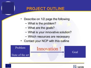 Describe on 1/2 page the following What is the problem? What are the goals? What is your innovative solution? Which resources are necessary Contact your NCP with this outline PROJECT OUTLINE Goal Problem State of the art Innovation ! 