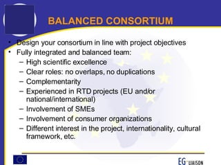 Design your consortium in line with project objectives Fully integrated and balanced team: High scientific excellence  Clear roles: no overlaps, no duplications Complementarity Experienced in RTD projects (EU and/or national/international) Involvement of SMEs Involvement of consumer organizations Different interest in the project, internationality, cultural framework, etc. BALANCED CONSORTIUM 